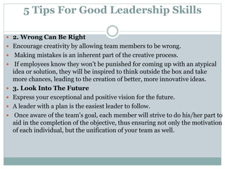 5 Tips For Good Leadership Skills
 2. Wrong Can Be Right
 Encourage creativity by allowing team members to be wrong.
 Making mistakes is an inherent part of the creative process.
 If employees know they won’t be punished for coming up with an atypical
idea or solution, they will be inspired to think outside the box and take
more chances, leading to the creation of better, more innovative ideas.
 3. Look Into The Future
 Express your exceptional and positive vision for the future.
 A leader with a plan is the easiest leader to follow.
 Once aware of the team’s goal, each member will strive to do his/her part to
aid in the completion of the objective, thus ensuring not only the motivation
of each individual, but the unification of your team as well.
 