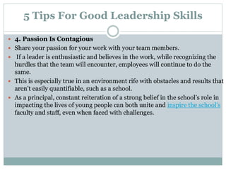 5 Tips For Good Leadership Skills
 4. Passion Is Contagious
 Share your passion for your work with your team members.
 If a leader is enthusiastic and believes in the work, while recognizing the
hurdles that the team will encounter, employees will continue to do the
same.
 This is especially true in an environment rife with obstacles and results that
aren’t easily quantifiable, such as a school.
 As a principal, constant reiteration of a strong belief in the school’s role in
impacting the lives of young people can both unite and inspire the school’s
faculty and staff, even when faced with challenges.
 
