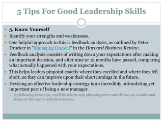 5 Tips For Good Leadership Skills
 5. Know Yourself
 Identify your strengths and weaknesses.
 One helpful approach to this is feedback analysis, as outlined by Peter
Drucker in “Managing Oneself” in the Harvard Business Review.
 Feedback analysis consists of writing down your expectations after making
an important decision, and after nine or 12 months have passed, comparing
what actually happened with your expectations.
 This helps leaders pinpoint exactly where they excelled and where they fell
short, so they can improve upon their shortcomings in the future.
 Devising an effective leadership strategy is an incredibly intimidating yet
important part of being a new manager.
 By following these tips, you’ll be able to stop obsessing over your efficacy as a leader and
focus on the team’s collective success.
 
