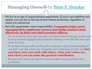 Managing Oneself-by Peter F. Drucker
 We live in an age of unprecedented opportunity: If you’ve got ambition and
smarts, you can rise to the top of your chosen profession, regardless of
where you started out.
 But with opportunity comes responsibility. Companies today aren’t
managing their employees’ careers; knowledge workers must,
effectively, be their own chief executive officers.
 It’s up to you to carve out your place, to know when to change course, and
to keep yourself engaged and productive during a work life that may span
some 50 years.
 To do those things well, you’ll need to cultivate a deep understanding of
yourself—not only what your strengths and weaknesses are but also how
you learn, how you work with others, what your values are,
and where you can make the greatest contribution.
 Because only when you operate from strengths can you achieve true
excellence.
 