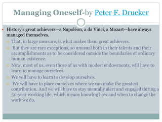 Managing Oneself-by Peter F. Drucker
 History’s great achievers—a Napoléon, a da Vinci, a Mozart—have always
managed themselves.
 That, in large measure, is what makes them great achievers.
 But they are rare exceptions, so unusual both in their talents and their
accomplishments as to be considered outside the boundaries of ordinary
human existence.
 Now, most of us, even those of us with modest endowments, will have to
learn to manage ourselves.
 We will have to learn to develop ourselves.
 We will have to place ourselves where we can make the greatest
contribution. And we will have to stay mentally alert and engaged during a
50-year working life, which means knowing how and when to change the
work we do.
 