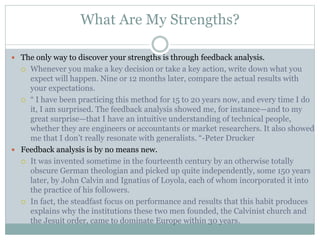 What Are My Strengths?
 The only way to discover your strengths is through feedback analysis.
 Whenever you make a key decision or take a key action, write down what you
expect will happen. Nine or 12 months later, compare the actual results with
your expectations.
 “ I have been practicing this method for 15 to 20 years now, and every time I do
it, I am surprised. The feedback analysis showed me, for instance—and to my
great surprise—that I have an intuitive understanding of technical people,
whether they are engineers or accountants or market researchers. It also showed
me that I don’t really resonate with generalists. “-Peter Drucker
 Feedback analysis is by no means new.
 It was invented sometime in the fourteenth century by an otherwise totally
obscure German theologian and picked up quite independently, some 150 years
later, by John Calvin and Ignatius of Loyola, each of whom incorporated it into
the practice of his followers.
 In fact, the steadfast focus on performance and results that this habit produces
explains why the institutions these two men founded, the Calvinist church and
the Jesuit order, came to dominate Europe within 30 years.
 