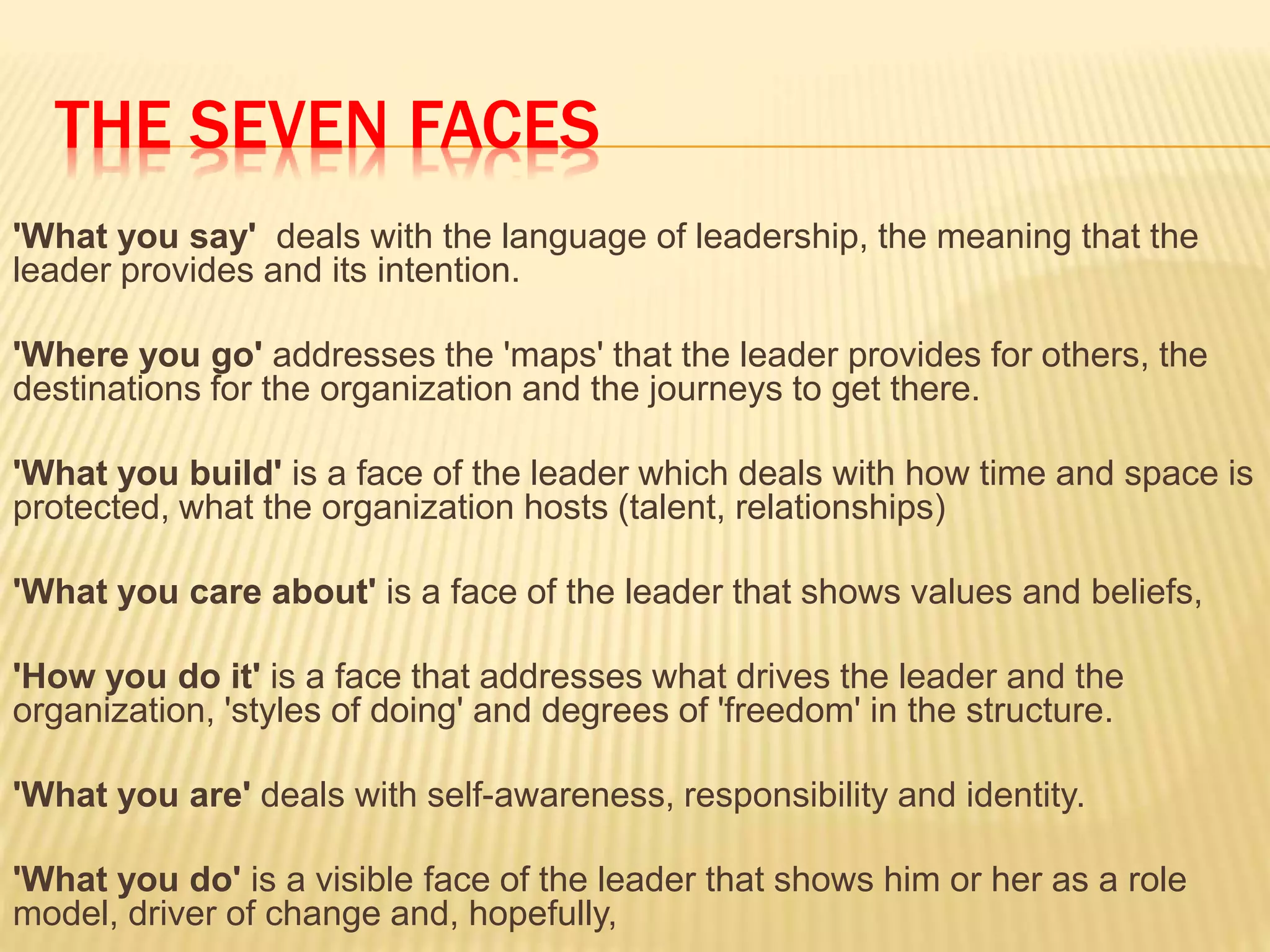 THE SEVEN FACES
'What you say' deals with the language of leadership, the meaning that the
leader provides and its intention.
'Where you go' addresses the 'maps' that the leader provides for others, the
destinations for the organization and the journeys to get there.
'What you build' is a face of the leader which deals with how time and space is
protected, what the organization hosts (talent, relationships)
'What you care about' is a face of the leader that shows values and beliefs,
'How you do it' is a face that addresses what drives the leader and the
organization, 'styles of doing' and degrees of 'freedom' in the structure.
'What you are' deals with self-awareness, responsibility and identity.
'What you do' is a visible face of the leader that shows him or her as a role
model, driver of change and, hopefully,