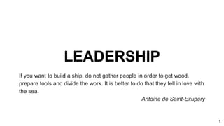 LEADERSHIP
If you want to build a ship, do not gather people in order to get wood,
prepare tools and divide the work. It is better to do that they fell in love with
the sea.
Antoine de Saint-Exupéry
1
 