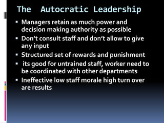 The Autocratic Leadership
 Managers retain as much power and
decision making authority as possible
 Don’t consult staff and don’t allow to give
any input
 Structured set of rewards and punishment
 its good for untrained staff, worker need to
be coordinated with other departments
 Ineffective low staff morale high turn over
are results
 