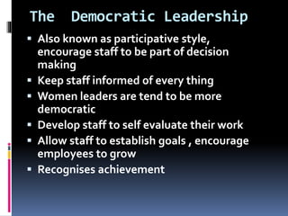 The Democratic Leadership
 Also known as participative style,
encourage staff to be part of decision
making
 Keep staff informed of every thing
 Women leaders are tend to be more
democratic
 Develop staff to self evaluate their work
 Allow staff to establish goals , encourage
employees to grow
 Recognises achievement
 