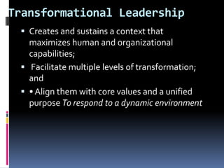 Transformational Leadership
 Creates and sustains a context that
maximizes human and organizational
capabilities;
 Facilitate multiple levels of transformation;
and
 • Align them with core values and a unified
purpose To respond to a dynamic environment
 