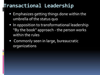 Transactional Leadership
 Emphasizes getting things done within the
umbrella of the status quo
 In opposition to transformational leadership
“By the book" approach - the person works
within the rules
 Commonly seen in large, bureaucratic
organizations
 