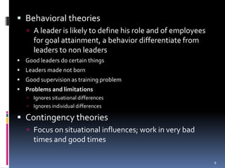  Behavioral theories
 A leader is likely to define his role and of employees
for goal attainment, a behavior differentiate from
leaders to non leaders
 Good leaders do certain things
 Leaders made not born
 Good supervision as training problem
 Problems and limitations
 Ignores situational differences
 Ignores individual differences
 Contingency theories
 Focus on situational influences; work in very bad
times and good times
4
 