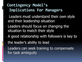 Contingency Model’s
Implications For Managers
• Leaders must understand their own style
and their leadership situation
• Leaders should focus on changing the
situation to match their style
• A good relationship with followers is key to
• the leader’s ability to lead
• Leaders can seek training to compensate
for task ambiguity
 