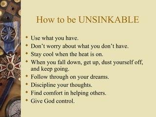 How to be UNSINKABLE
 Use what you have.
 Don’t worry about what you don’t have.
 Stay cool when the heat is on.
 When you fall down, get up, dust yourself off,
and keep going.
 Follow through on your dreams.
 Discipline your thoughts.
 Find comfort in helping others.
 Give God control.
 