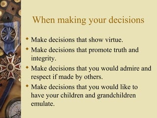 When making your decisions
 Make decisions that show virtue.
 Make decisions that promote truth and
integrity.
 Make decisions that you would admire and
respect if made by others.
 Make decisions that you would like to
have your children and grandchildren
emulate.
 