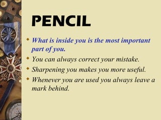  What is inside you is the most important
part of you.
 You can always correct your mistake.
 Sharpening you makes you more useful.
 Whenever you are used you always leave a
mark behind.
PENCIL
 
