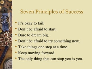 Seven Principles of Success
 It’s okay to fail.
 Don’t be afraid to start.
 Dare to dream big.
 Don’t be afraid to try something new.
 Take things one step at a time.
 Keep moving forward.
 The only thing that can stop you is you.
 