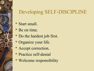 Developing SELF-DISCIPLINE
 Start small.
 Be on time.
 Do the hardest job first.
 Organize your life.
 Accept correction.
 Practice self-denial
 Welcome responsibility
 