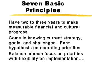 Seven Basic
Principles
Have two to three years to make
measurable financial and cultural
progress
Come in knowing current strategy,
goals, and challenges. Form
hypothesis on operating priorities
Balance intense focus on priorities
with flexibility on implementation….
 