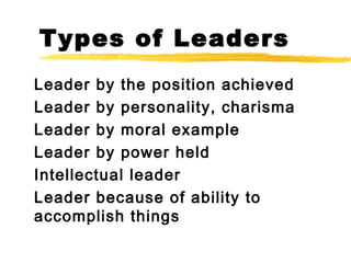 Types of Leaders
Leader by the position achieved
Leader by personality, charisma
Leader by moral example
Leader by power held
Intellectual leader
Leader because of ability to
accomplish things
 