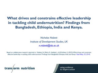 What drives and constrains effective leadership
in tackling child undernutrition? Findings from
Bangladesh, Ethiopia, India and Kenya.
Nicholas Nisbett1
Institute of Development Studies, UK
n.nisbett@ids.ac.uk
Based on collaborative research reported in : Nisbett, N.,Wach, E., Haddad, L., & El Arifeen, S. (2015).What drives and constrains
effective leadership in tackling child undernutrition? Findings from Bangladesh, Ethiopia, India and Kenya. Food Policy, 53, 33-45.
 