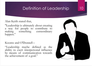 Definition of Leadership
Alan Keith stated that,
"Leadership is ultimately about creating
a way for people to contribute to
making something extraordinary
happen.”
Koontz and O'Donnell :-
“Leadership maybe defined as the
ability to exert interpersonal influence
by means of communication towards
the achievement of a goal.”
10
 