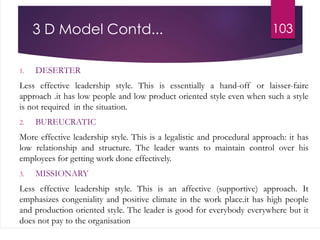 3 D Model Contd...
1. DESERTER
Less effective leadership style. This is essentially a hand-off or laisser-faire
approach .it has low people and low product oriented style even when such a style
is not required in the situation.
2. BUREUCRATIC
More effective leadership style. This is a legalistic and procedural approach: it has
low relationship and structure. The leader wants to maintain control over his
employees for getting work done effectively.
3. MISSIONARY
Less effective leadership style. This is an affective (supportive) approach. It
emphasizes congeniality and positive climate in the work place.it has high people
and production oriented style. The leader is good for everybody everywhere but it
does not pay to the organisation
103
 