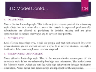 3 D Model Contd...
4. DEVELOPER
More effective leadership style. This is the objective counterpart of the missionary
style. Objective in a sense that concern for people is expressed professionally:
subordinates are allowed to participate in decision making and are given
opportunities to express their views and to develop their potential
5. AUTOCRATIC
Less effective leadership style. It has low people and high task oriented style even
when situations do not warrant for such a style. In an adverse situation, this style is
ineffective. It becomes unpleasant and not required
6. BENEVOLENT AUTOCRATIC
More effective leadership style. This is the communicative counterpart of the
autocratic style. It has low relationship but high task orientation. The leader knows
his followers wants , which are satisfied with high achievement through production
orientation. Needs rather than relationships are important for the employees.
104
 