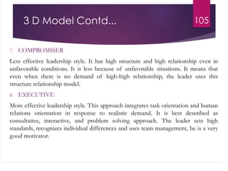 3 D Model Contd...
7. COMPROMISER
Less effective leadership style. It has high structure and high relationship even in
unfavorable conditions. It is less because of unfavorable situations. It means that
even when there is no demand of high-high relationship, the leader uses this
structure relationship model.
8. EXECUTIVE
More effective leadership style. This approach integrates task orientation and human
relations orientation in response to realistic demand. It is best described as
consultative, interactive, and problem solving approach. The leader sets high
standards, recognizes individual differences and uses team management, he is a very
good motivator.
105
 