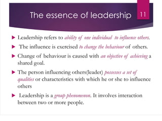 The essence of leadership
 Leadership refers to ability of one individual to influence others.
 The influence is exercised to change the behaviour of others.
 Change of behaviour is caused with an objective of achieving a
shared goal.
 The person influencing others(leader) possesses a set of
qualities or characteristics with which he or she to influence
others
 Leadership is a group phenomenon. It involves interaction
between two or more people.
11
 