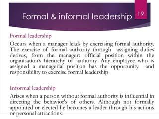 Formal & informal leadership
Formal leadership
Occurs when a manager leads by exercising formal authority.
The exercise of formal authority through assigning duties
derives, from the managers official position within the
organisation’s hierarchy of authority. Any employee who is
assigned a managerial position has the opportunity and
responsibility to exercise formal leadership
Informal leadership
Arises when a person without formal authority is influential in
directing the behavior's of others. Although not formally
appointed or elected he becomes a leader through his actions
or personal attractions.
19
 