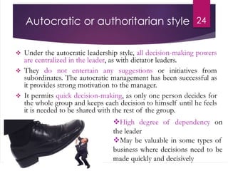 Autocratic or authoritarian style
 Under the autocratic leadership style, all decision-making powers
are centralized in the leader, as with dictator leaders.
 They do not entertain any suggestions or initiatives from
subordinates. The autocratic management has been successful as
it provides strong motivation to the manager.
 It permits quick decision-making, as only one person decides for
the whole group and keeps each decision to himself until he feels
it is needed to be shared with the rest of the group.
24
High degree of dependency on
the leader
May be valuable in some types of
business where decisions need to be
made quickly and decisively
 