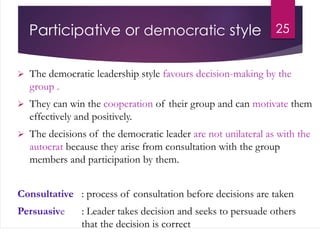 Participative or democratic style
 The democratic leadership style favours decision-making by the
group .
 They can win the cooperation of their group and can motivate them
effectively and positively.
 The decisions of the democratic leader are not unilateral as with the
autocrat because they arise from consultation with the group
members and participation by them.
Consultative : process of consultation before decisions are taken
Persuasive : Leader takes decision and seeks to persuade others
that the decision is correct
25
 