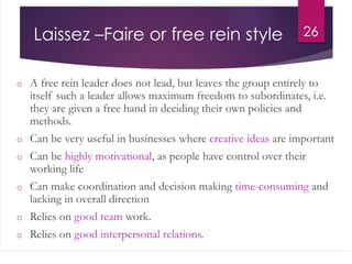 Laissez –Faire or free rein style
o A free rein leader does not lead, but leaves the group entirely to
itself such a leader allows maximum freedom to subordinates, i.e.
they are given a free hand in deciding their own policies and
methods.
o Can be very useful in businesses where creative ideas are important
o Can be highly motivational, as people have control over their
working life
o Can make coordination and decision making time-consuming and
lacking in overall direction
o Relies on good team work.
o Relies on good interpersonal relations.
26
 