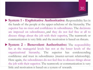  System 1 - Exploitative Authoritative: Responsibility lies in
the hands of the people at the upper echelons of the hierarchy. The
superior has no trust and confidence in subordinates. The decisions
are imposed on subordinates and they do not feel free at all to
discuss things about the job with their superior. The teamwork or
communication is very little and the motivation is based on threats.
 System 2 - Benevolent Authoritative: The responsibility
lies at the managerial levels but not at the lower levels of the
organizational hierarchy. The superior has condescending
confidence and trust in subordinates (master-servant relationship).
Here again, the subordinates do not feel free to discuss things about
the job with their superior. The teamwork or communication is very
little and motivation is based on a system of rewards.
30
 