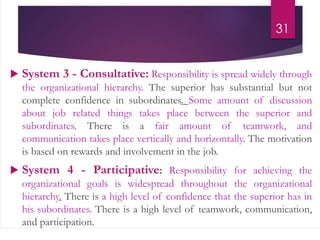  System 3 - Consultative: Responsibility is spread widely through
the organizational hierarchy. The superior has substantial but not
complete confidence in subordinates. Some amount of discussion
about job related things takes place between the superior and
subordinates. There is a fair amount of teamwork, and
communication takes place vertically and horizontally. The motivation
is based on rewards and involvement in the job.
 System 4 - Participative: Responsibility for achieving the
organizational goals is widespread throughout the organizational
hierarchy. There is a high level of confidence that the superior has in
his subordinates. There is a high level of teamwork, communication,
and participation.
31
 