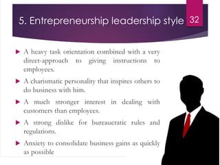 5. Entrepreneurship leadership style
 A heavy task orientation combined with a very
direct-approach to giving instructions to
employees.
 A charismatic personality that inspires others to
do business with him.
 A much stronger interest in dealing with
customers than employees.
 A strong dislike for bureaucratic rules and
regulations.
 Anxiety to consolidate business gains as quickly
as possible
32
 