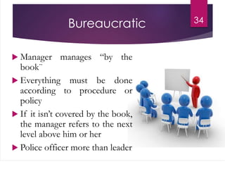 Bureaucratic
 Manager manages “by the
book¨
 Everything must be done
according to procedure or
policy
 If it isn’t covered by the book,
the manager refers to the next
level above him or her
 Police officer more than leader
34
 