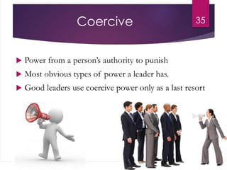Coercive
 Power from a person’s authority to punish
 Most obvious types of power a leader has.
 Good leaders use coercive power only as a last resort
35
 