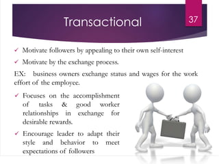 Transactional
 Motivate followers by appealing to their own self-interest
 Motivate by the exchange process.
EX: business owners exchange status and wages for the work
effort of the employee.
37
 Focuses on the accomplishment
of tasks & good worker
relationships in exchange for
desirable rewards.
 Encourage leader to adapt their
style and behavior to meet
expectations of followers
 