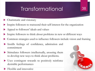 Transformational
 Charismatic and visionary
 Inspire followers to transcend their self-interest for the organization
 Appeal to followers' ideals and values
 Inspire followers to think about problems in new or different ways
 Common strategies used to influence followers include vision and framing
38
 Instills feelings of confidence, admiration and
commitment
 Stimulates followers intellectually, arousing them
to develop new ways to think about problems.
 Uses contingent rewards to positively reinforce
desirable performances
 Flexible and innovative
 