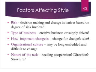 Factors Affecting Style
 Risk - decision making and change initiatives based on
degree of risk involved
 Type of business – creative business or supply driven?
 How important change is – change for change’s sake?
 Organisational culture – may be long embedded and
difficult to change
 Nature of the task – needing cooperation? Direction?
Structure?
40
 