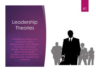 Leadership
Theories
A leadership theory is an
assumption about
distinguishing characteristics
of a particular kind of
leader. Theories focus on
determining specific
qualities, such as skill levels,
that separate a leader from
a follower
41
 