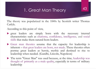 1. Great Man Theory
The theory was popularized in the 1840s by Scottish writer Thomas
Carlyle.
According to this point of view,
 great leaders are simply born with the necessary internal
characteristics such as charisma, confidence, intelligence, and social
skills that make them natural-born leaders.
 Great man theories assume that the capacity for leadership is
inherent – that great leaders are born, not made. These theories often
portray great leaders as heroic, mythic and destined to rise to
leadership when needed. (Gandhi, Lincoln, Napoleon)
 The term "Great Man" was used because, at the time, leadership was
thought of primarily as a male quality, especially in terms of military
leadership
43
 
