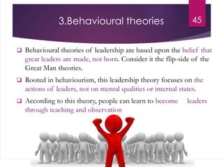 3.Behavioural theories
 Behavioural theories of leadership are based upon the belief that
great leaders are made, not born. Consider it the flip-side of the
Great Man theories.
 Rooted in behaviourism, this leadership theory focuses on the
actions of leaders, not on mental qualities or internal states.
 According to this theory, people can learn to become leaders
through teaching and observation
45
 