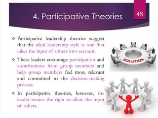 4. Participative Theories
 Participative leadership theories suggest
that the ideal leadership style is one that
takes the input of others into account.
 These leaders encourage participation and
contributions from group members and
help group members feel more relevant
and committed to the decision-making
process.
 In participative theories, however, the
leader retains the right to allow the input
of others.
48
 