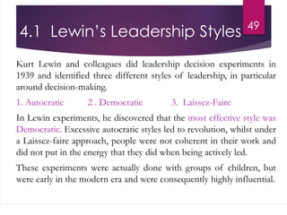 4.1 Lewin’s Leadership Styles
Kurt Lewin and colleagues did leadership decision experiments in
1939 and identified three different styles of leadership, in particular
around decision-making.
1. Autocratic 2 . Democratic 3. Laissez-Faire
In Lewin experiments, he discovered that the most effective style was
Democratic. Excessive autocratic styles led to revolution, whilst under
a Laissez-faire approach, people were not coherent in their work and
did not put in the energy that they did when being actively led.
These experiments were actually done with groups of children, but
were early in the modern era and were consequently highly influential.
49
 