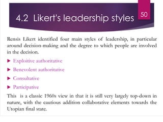 4.2 Likert's leadership styles
Rensis Likert identified four main styles of leadership, in particular
around decision-making and the degree to which people are involved
in the decision.
 Exploitive authoritative
 Benevolent authoritative
 Consultative
 Participative
This is a classic 1960s view in that it is still very largely top-down in
nature, with the cautious addition collaborative elements towards the
Utopian final state.
50
 