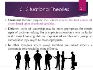 5. Situational Theories
 Situational theories propose that leaders choose the best course of
action based upon situational variables.
 Different styles of leadership may be more appropriate for certain
types of decision-making. For example, in a situation where the leader
is the most knowledgeable and experienced member of a group, an
authoritarian style might be most appropriate.
 In other instances where group members are skilled experts, a
democratic style would be more effective.
51
 