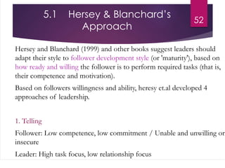 5.1 Hersey & Blanchard’s
Approach
Hersey and Blanchard (1999) and other books suggest leaders should
adapt their style to follower development style (or 'maturity'), based on
how ready and willing the follower is to perform required tasks (that is,
their competence and motivation).
Based on followers willingness and ability, heresy et.al developed 4
approaches of leadership.
1. Telling
Follower: Low competence, low commitment / Unable and unwilling or
insecure
Leader: High task focus, low relationship focus
52
 