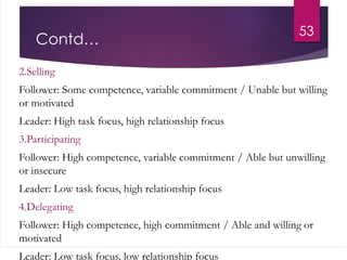 Contd…
2.Selling
Follower: Some competence, variable commitment / Unable but willing
or motivated
Leader: High task focus, high relationship focus
3.Participating
Follower: High competence, variable commitment / Able but unwilling
or insecure
Leader: Low task focus, high relationship focus
4.Delegating
Follower: High competence, high commitment / Able and willing or
motivated
Leader: Low task focus, low relationship focus
53
 
