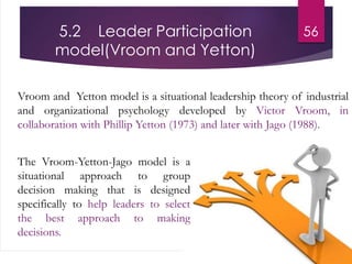 5.2 Leader Participation
model(Vroom and Yetton)
Vroom and Yetton model is a situational leadership theory of industrial
and organizational psychology developed by Victor Vroom, in
collaboration with Phillip Yetton (1973) and later with Jago (1988).
56
The Vroom-Yetton-Jago model is a
situational approach to group
decision making that is designed
specifically to help leaders to select
the best approach to making
decisions.
 