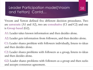 Leader Participation model(Vroom
and Yetton) Contd…
Vroom and Yetton defined five different decision procedures. Two
are autocratic (A1 and A2), two are consultative (C1 and C2) and one
is Group based (G2).
A1: Leader takes known information and then decides alone.
A2: Leader gets information from followers, and then decides alone.
C1: Leader shares problem with followers individually, listens to ideas
and then decides alone.
C2: Leader shares problems with followers as a group, listens to ideas
and then decides alone.
G2: Leader shares problems with followers as a group and then seeks
and accepts consensus agreement.
58
 